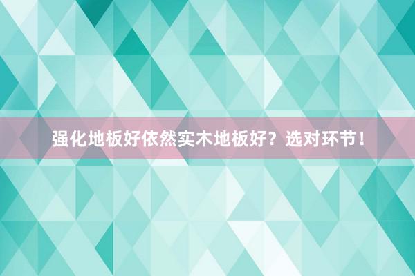 强化地板好依然实木地板好？选对环节！