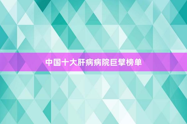 中国十大肝病病院巨擘榜单